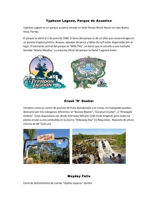 Typhoon La goon, Par que de Acuatico
Typhoon Lagoon es un parque acuático situado en Walt Disney World Resort en Lake Buena
Vista, Florida.
El parque se abrió el 1 de junio de 1989. El tema del parque es de un tifón que causó estragos en
un paraíso tropical pristino. Buques, aparejos de pesca y tablas de surf están dispersadas por el
lugar. El elemento central del parque es "Milly Tilly", un barco que se estrello a una montaña
llamada "Monte Mayday". La mascota oficial del parque se llama "Lagoona Gator

Cr ush 'N' Gusher
Temática como un centro de proceso de fruta abandonada y en ruinas, los huéspedes pueden
deslizarse por tres toboganes diferentes: el "Banana Blaster", "Coconut Crusher", o "Pineapple
émbolo". Estas diapositivas van desde 410 hasta 420 pies (130 m) de longitud, pero todos los
pilotos envían a una zambullida en la piscina "Hideaway Bay" [1] Requisitos:. Requisito de altura
mínima de 48 "(122 cm).

Mayday Falls
Canal de deslizamiento de cuerda "rápidos ásperas" sienten.

 