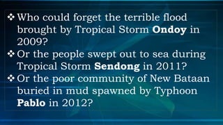 Who could forget the terrible flood
brought by Tropical Storm Ondoy in
2009?
Or the people swept out to sea during
Tropical Storm Sendong in 2011?
Or the poor community of New Bataan
buried in mud spawned by Typhoon
Pablo in 2012?
 