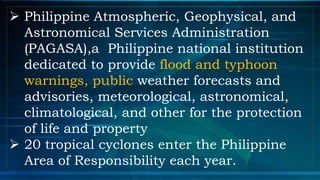  Philippine Atmospheric, Geophysical, and
Astronomical Services Administration
(PAGASA),a Philippine national institution
dedicated to provide flood and typhoon
warnings, public weather forecasts and
advisories, meteorological, astronomical,
climatological, and other for the protection
of life and property
 20 tropical cyclones enter the Philippine
Area of Responsibility each year.
 