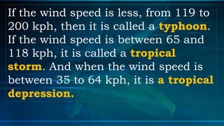 If the wind speed is less, from 119 to
200 kph, then it is called a typhoon.
If the wind speed is between 65 and
118 kph, it is called a tropical
storm. And when the wind speed is
between 35 to 64 kph, it is a tropical
depression.
 