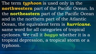 The term typhoon is used only in the
northwestern part of the Pacific Ocean. In
the northeastern part of the Pacific Ocean
and in the northern part of the Atlantic
Ocean, the equivalent term is hurricane.
same word for all categories of tropical
cyclones. We call it bagyo whether it is a
tropical depression, a tropical storm or a
typhoon.
 