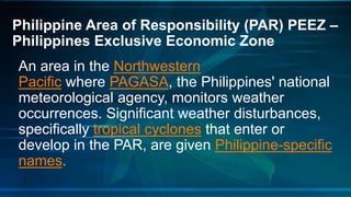 Philippine Area of Responsibility (PAR) PEEZ –
Philippines Exclusive Economic Zone
An area in the Northwestern
Pacific where PAGASA, the Philippines' national
meteorological agency, monitors weather
occurrences. Significant weather disturbances,
specifically tropical cyclones that enter or
develop in the PAR, are given Philippine-specific
names.
 