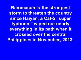 Rammasun is the strongest
storm to threaten the country
since Haiyan, a Cat-5 "super
typhoon," wiped out nearly
everything in its path when it
crossed over the central
Philippines in November, 2013.
 