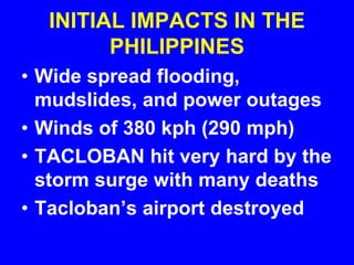 INITIAL IMPACTS IN THE
PHILIPPINES
• Wide spread flooding,
mudslides, and power outages
• Winds of 380 kph (290 mph)
• TACLOBAN hit very hard by the
storm surge with many deaths
• Tacloban’s airport destroyed
 