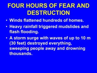 FOUR HOURS OF FEAR AND
DESTRUCTION
• Winds flattened hundreds of homes.
• Heavy rainfall triggered mudslides and
flash flooding.
• A storm surge with waves of up to 10 m
(30 feet) destroyed everything,
sweeping people away and drowning
thousands.
 