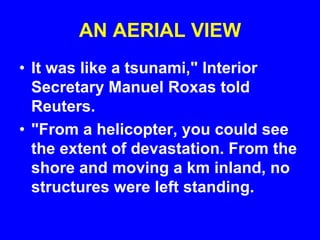 AN AERIAL VIEW
• It was like a tsunami," Interior
Secretary Manuel Roxas told
Reuters.
• "From a helicopter, you could see
the extent of devastation. From the
shore and moving a km inland, no
structures were left standing.
 
