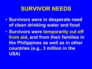 SURVIVOR NEEDS
• Survivors were in desperate need
of clean drinking water and food
• Survivors were temporarily cut off
from aid, and from their families in
the Philippines as well as in other
countries (e.g., 3 million in the
USA)
 