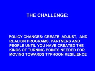 THE CHALLENGE:
POLICY CHANGES: CREATE, ADJUST, AND
REALIGN PROGRAMS, PARTNERS AND
PEOPLE UNTIL YOU HAVE CREATED THE
KINDS OF TURNING POINTS NEEDED FOR
MOVING TOWARDS TYPHOON RESILIENCE
 