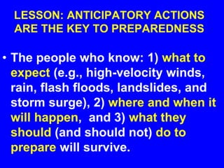 LESSON: ANTICIPATORY ACTIONS
ARE THE KEY TO PREPAREDNESS
• The people who know: 1) what to
expect (e.g., high-velocity winds,
rain, flash floods, landslides, and
storm surge), 2) where and when it
will happen, and 3) what they
should (and should not) do to
prepare will survive.
 