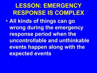 LESSON: EMERGENCY
RESPONSE IS COMPLEX
• All kinds of things can go
wrong during the emergency
response period when the
uncontrollable and unthinkable
events happen along with the
expected events
 