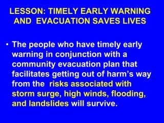 LESSON: TIMELY EARLY WARNING
AND EVACUATION SAVES LIVES
• The people who have timely early
warning in conjunction with a
community evacuation plan that
facilitates getting out of harm’s way
from the risks associated with
storm surge, high winds, flooding,
and landslides will survive.
 