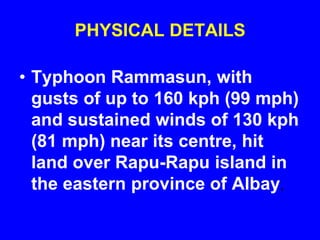 PHYSICAL DETAILS
• Typhoon Rammasun, with
gusts of up to 160 kph (99 mph)
and sustained winds of 130 kph
(81 mph) near its centre, hit
land over Rapu-Rapu island in
the eastern province of Albay,
 