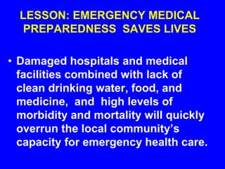 LESSON: EMERGENCY MEDICAL
PREPAREDNESS SAVES LIVES
• Damaged hospitals and medical
facilities combined with lack of
clean drinking water, food, and
medicine, and high levels of
morbidity and mortality will quickly
overrun the local community’s
capacity for emergency health care.
 