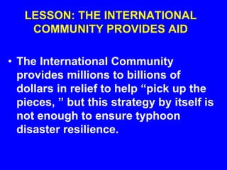 LESSON: THE INTERNATIONAL
COMMUNITY PROVIDES AID
• The International Community
provides millions to billions of
dollars in relief to help “pick up the
pieces, ” but this strategy by itself is
not enough to ensure typhoon
disaster resilience.
 