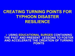 CREATING TURNING POINTS FOR
TYPHOON DISASTER
RESILIENCE
 USING EDUCATIONAL SURGES CONTAINING
THE PAST AND PRESENT LESSONS TO FOSTER
AND ACCELERATE THE CREATION OF TURNING
POINTS
 