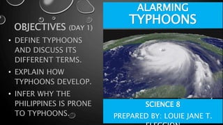 ALARMING
TYPHOONS
OBJECTIVES (DAY 1)
• DEFINE TYPHOONS
AND DISCUSS ITS
DIFFERENT TERMS.
• EXPLAIN HOW
TYPHOONS DEVELOP.
• INFER WHY THE
PHILIPPINES IS PRONE
TO TYPHOONS.
SCIENCE 8
PREPARED BY: LOUIE JANE T.
 