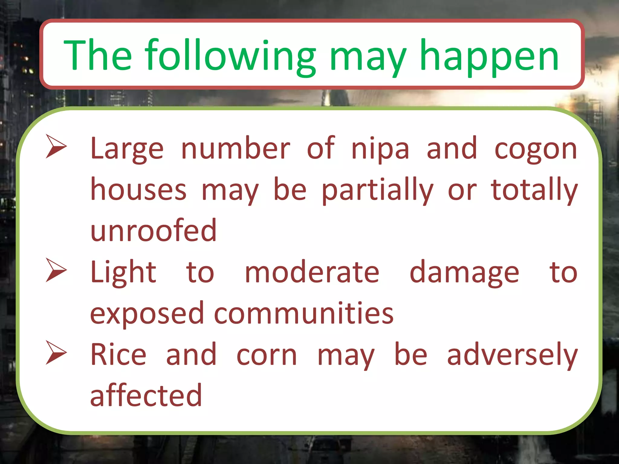  Large number of nipa and cogon
houses may be partially or totally
unroofed
 Light to moderate damage to
exposed communities
 Rice and corn may be adversely
affected
The following may happen
 