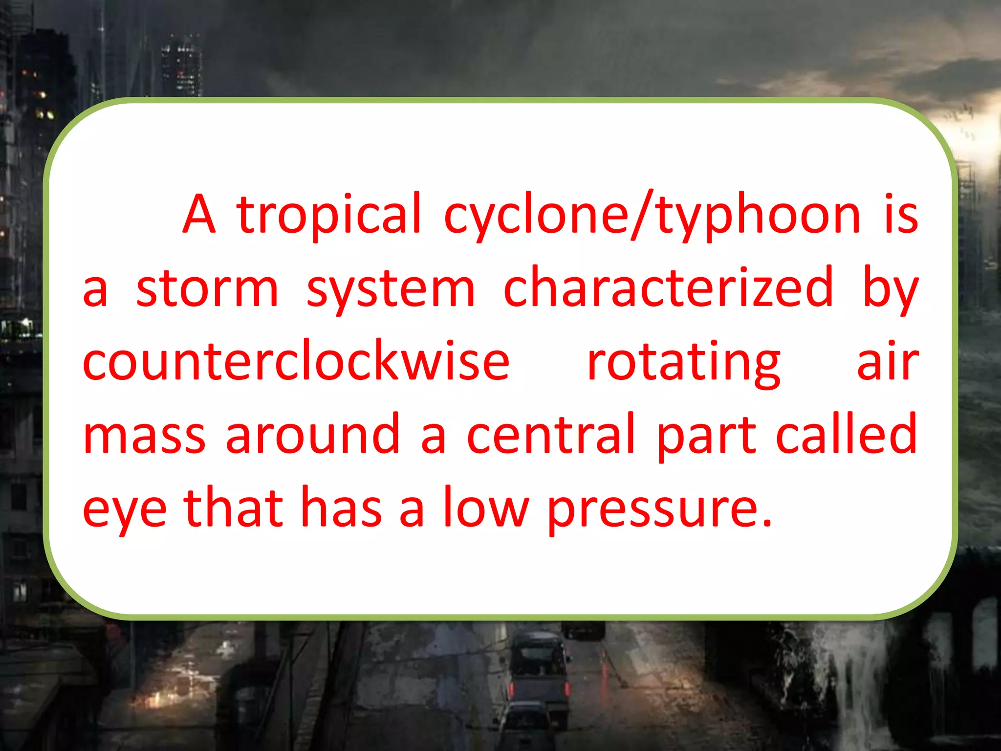 A tropical cyclone/typhoon is
a storm system characterized by
counterclockwise rotating air
mass around a central part called
eye that has a low pressure.
 