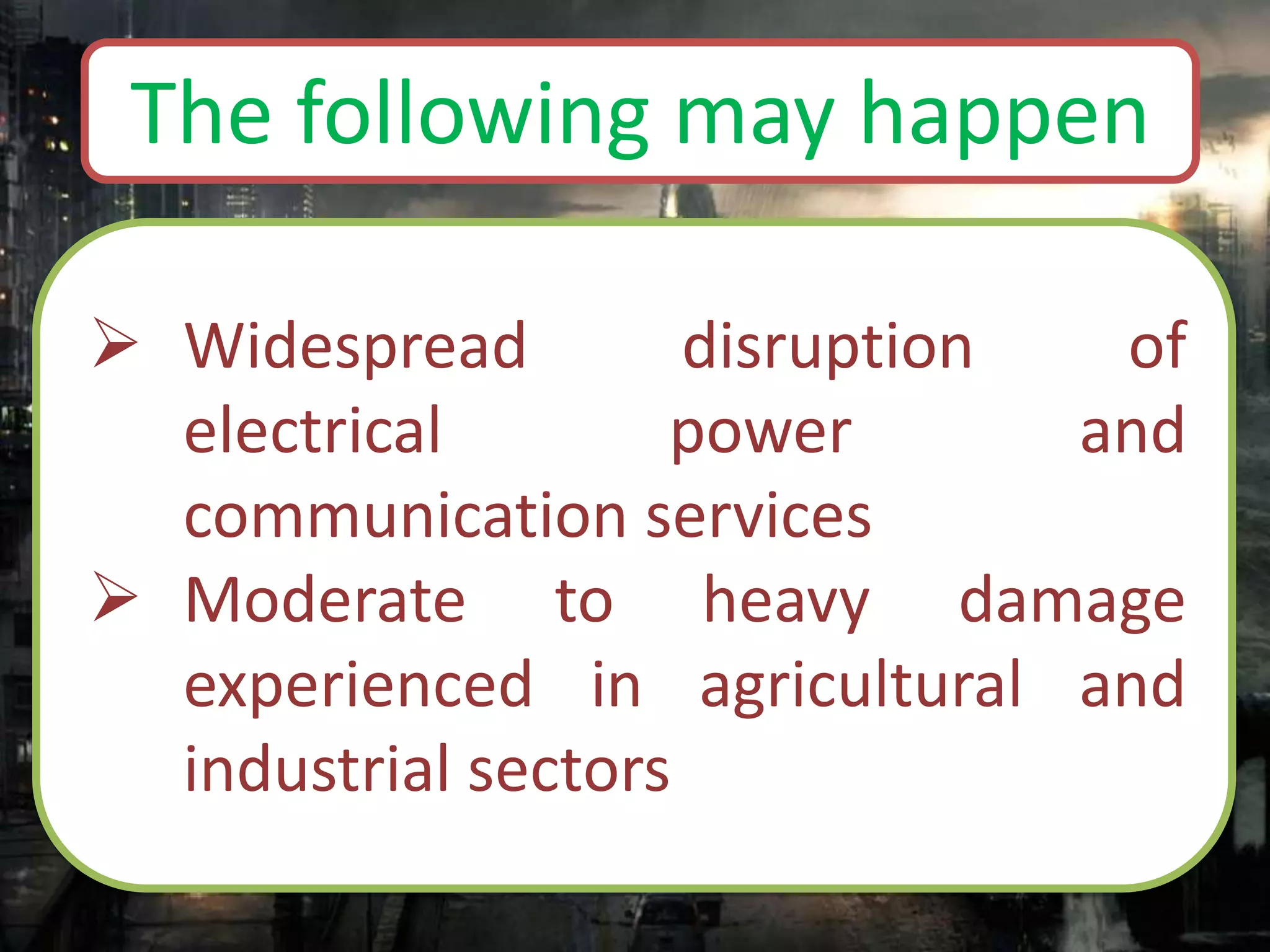  Widespread disruption of
electrical power and
communication services
 Moderate to heavy damage
experienced in agricultural and
industrial sectors
The following may happen
 