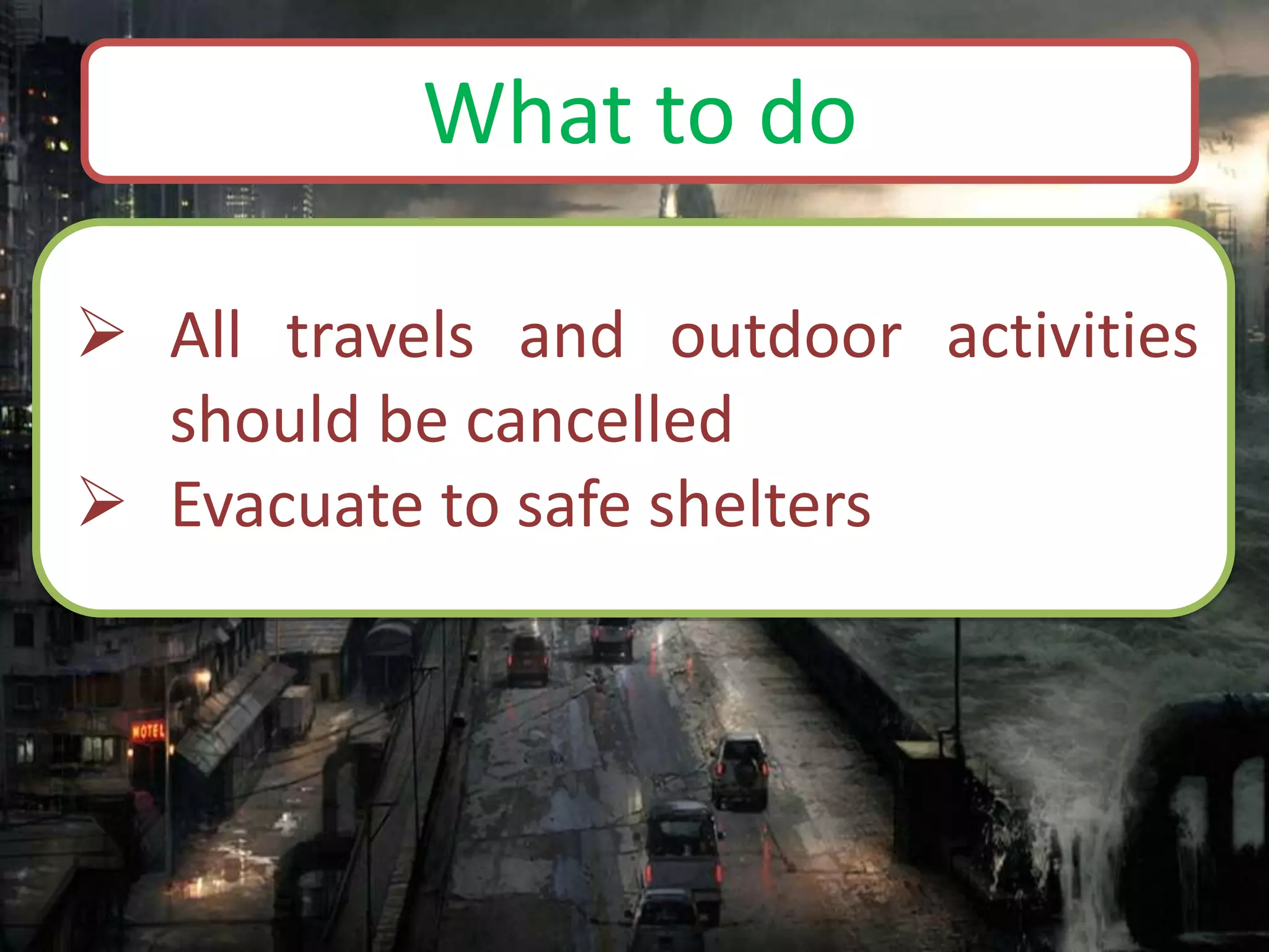  All travels and outdoor activities
should be cancelled
 Evacuate to safe shelters
What to do
 