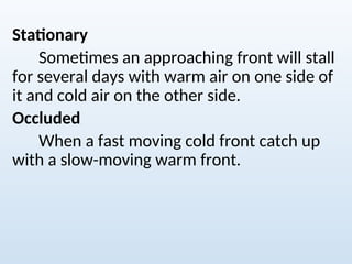 Stationary
Sometimes an approaching front will stall
for several days with warm air on one side of
it and cold air on the other side.
Occluded
When a fast moving cold front catch up
with a slow-moving warm front.
 