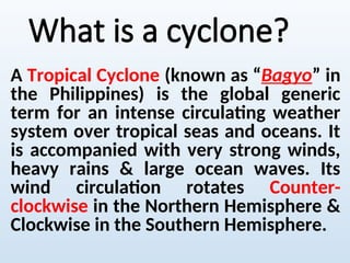 What is a cyclone?
A Tropical Cyclone (known as “Bagyo” in
the Philippines) is the global generic
term for an intense circulating weather
system over tropical seas and oceans. It
is accompanied with very strong winds,
heavy rains & large ocean waves. Its
wind circulation rotates Counter-
clockwise in the Northern Hemisphere &
Clockwise in the Southern Hemisphere.
 