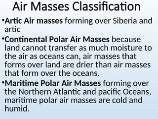 Air Masses Classification
•Artic Air masses forming over Siberia and
artic
•Continental Polar Air Masses because
land cannot transfer as much moisture to
the air as oceans can, air masses that
forms over land are drier than air masses
that form over the oceans.
•Maritime Polar Air Masses forming over
the Northern Atlantic and pacific Oceans,
maritime polar air masses are cold and
humid.
 