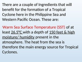 There are a couple of Ingredients that will
benefit for the formation of a Tropical
Cyclone here in the Philippine Sea and
Western Pacific Ocean. These are:

Warm Sea Surface Temperature (SST) of at
least 26.5°C with a depth of 150 feet & high
moisture/ humidity present in the
atmosphere. The heat from the sea is
therefore the main energy source for Tropical
Cyclones.
 