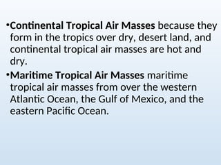 •Continental Tropical Air Masses because they
form in the tropics over dry, desert land, and
continental tropical air masses are hot and
dry.
•Maritime Tropical Air Masses maritime
tropical air masses from over the western
Atlantic Ocean, the Gulf of Mexico, and the
eastern Pacific Ocean.
 