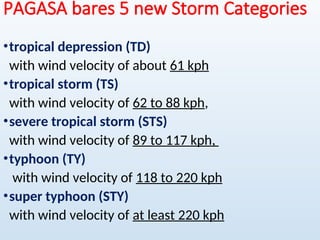PAGASA bares 5 new Storm Categories
•tropical depression (TD)
with wind velocity of about 61 kph
•tropical storm (TS)
with wind velocity of 62 to 88 kph,
•severe tropical storm (STS)
with wind velocity of 89 to 117 kph,
•typhoon (TY)
with wind velocity of 118 to 220 kph
•super typhoon (STY)
with wind velocity of at least 220 kph
 