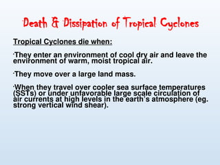 Death & Dissipation of Tropical Cyclones
Tropical Cyclones die when:

They enter an environment of cool dry air and leave the
environment of warm, moist tropical air.

They move over a large land mass.

When they travel over cooler sea surface temperatures
(SSTs) or under unfavorable large scale circulation of
air currents at high levels in the earth’s atmosphere (eg.
strong vertical wind shear).
 