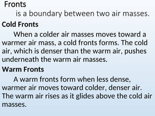 Fronts
is a boundary between two air masses.
Cold Fronts
When a colder air masses moves toward a
warmer air mass, a cold fronts forms. The cold
air, which is denser than the warm air, pushes
underneath the warm air masses.
Warm Fronts
A warm fronts form when less dense,
warmer air moves toward colder, denser air.
The warm air rises as it glides above the cold air
masses.
 