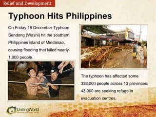 The typhoon has affected some
338,000 people across 13 provinces.
43,000 are seeking refuge in
evacuation centres.
On Friday 16 December Typhoon
Sendong (Washi) hit the southern
Philippines island of Mindanao,
causing flooding that killed nearly
1,000 people.
Typhoon Hits Philippines
 