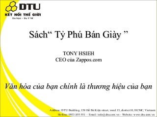 Sách“ Tỷ Phú Bán Giày ”
TONY HSIEH
CEO của Zappos.com

Văn hóa của bạn chính là thương hiệu của bạn
Address: DTU Building, 158 Hồ Bá Kiện street, ward 15, district10, HCMC, Vietnam
Hotline: 0933.855.931 – Email: info@dtu.com.vn – Website: www.dtu.com.vn

 
