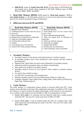 Prof. K. Adisesha 8
8
Typical Configuration of Computer System
 DDR RAM: stands for Double Data Rate RAM. It works same as SD RAM but the
data transfer rate is double when compared to SD RAM. Different types of DDR
RAM are DDR1, DDR2, and DDR3.
Read Only Memory (ROM): ROM stands for “Read Only memory”. ROM is
non-volatile memory i.e. the information stored in it is not lost even when the power supply
goes off. It is used for permanent storage of information.
Difference between RAM and ROM:
 Read Only Memory (ROM)  Read Only Memory (ROM)
1. Random Access Memory
2. Volatile(maintains its data while the device
is powered)
3. Stores information temporary
4. Requires flow of electricity to retain data
5. Large size with higher capacity
6. Used for both read and write
7. Costlier
8. Very fast but uses a lot of power
9. Used in CPU cache, primary memory
1. Read only Memory
2. Non-Volatile (does not lose content when
power is lost)
3. Stores information permanently
4. Does not require flow of electricity to
retain data
5. Small size with less capacity
6. Used only for reading
7. Cheaper than RAM
8. Fast but uses very little power
9. Used in firmware, micro-controllers

Secondary Memory:
 Secondary memory is also known as External memory or Auxiliary memory
 In secondary memory, data is first transferred to main memory and then routed to
processing unit.
 Magnetic disk, optical disks are used to store information in secondary memory.
 Information stored is permanent unless one deletes it intentionally.
 Data stored is not uniform in secondary memory.
 Secondary memory devices are less expensive when compare to primary memory
devices.
 It is always Non-volatile in nature.
 It is little slow in interacting with microprocessor.
 Whereas secondary memory can store bulk amounts of data in a single unit.
 Examples: Magnetic Tapes, Optical Disc, Floppy Disks, Flash memory [USB drives],
Paper Tape, Punched cards etc.
Cache Memory:
The cache memory is a high-speed memory placed in between RAM and CPU. Cache
memory stores data that is used more often, temporarily and makes it available to CPU at fast
rate. Hence, it is used to increase the speed of processing. Cache memory is very expensive,
so it is smaller. Cache memory of sizes 256 KB to 2 MB. It is categorized as “levels”.
 Level 1 (L1) cache: It is extremely fast but relatively small and is usually present
inside the CPU. The size of L1 cache varies from 32 KB to 512 KB.
 Level 2 (L2) cache: It may be located outside the CPU on a separate chip a high
speed system bus interconnecting the cache to the CPU. The size of L2 cache varies
from 1MB to 2MB.
 