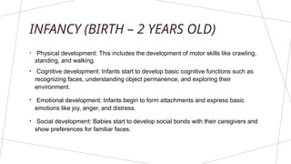 INFANCY (BIRTH – 2 YEARS OLD)
• Physical development: This includes the development of motor skills like crawling,
standing, and walking.
• Cognitive development: Infants start to develop basic cognitive functions such as
recognizing faces, understanding object permanence, and exploring their
environment.
• Emotional development: Infants begin to form attachments and express basic
emotions like joy, anger, and distress.
• Social development: Babies start to develop social bonds with their caregivers and
show preferences for familiar faces.
 