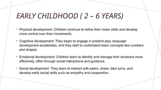 EARLY CHILDHOOD ( 2 – 6 YEARS)
• Physical development: Children continue to refine their motor skills and develop
more control over their movements.
• Cognitive development: They begin to engage in pretend play, language
development accelerates, and they start to understand basic concepts like numbers
and shapes.
• Emotional development: Children learn to identify and manage their emotions more
effectively, often through social interactions and guidance.
• Social development: They learn to interact with peers, share, take turns, and
develop early social skills such as empathy and cooperation.
 
