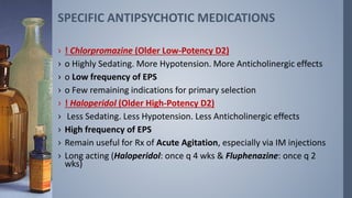 › ! Chlorpromazine (Older Low-Potency D2)
› o Highly Sedating. More Hypotension. More Anticholinergic effects
› o Low frequency of EPS
› o Few remaining indications for primary selection
› ! Haloperidol (Older High-Potency D2)
› Less Sedating. Less Hypotension. Less Anticholinergic effects
› High frequency of EPS
› Remain useful for Rx of Acute Agitation, especially via IM injections
› Long acting (Haloperidol: once q 4 wks & Fluphenazine: once q 2
wks)
SPECIFIC ANTIPSYCHOTIC MEDICATIONS
 