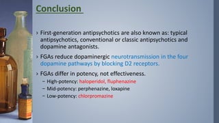 › First-generation antipsychotics are also known as: typical
antipsychotics, conventional or classic antipsychotics and
dopamine antagonists.
› FGAs reduce dopaminergic neurotransmission in the four
dopamine pathways by blocking D2 receptors.
› FGAs differ in potency, not effectiveness.
– High-potency: haloperidol, fluphenazine
– Mid-potency: perphenazine, loxapine
– Low-potency: chlorpromazine
Conclusion
 