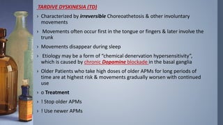 TARDIVE DYSKINESIA (TD)
› Characterized by irreversible Choreoathetosis & other involuntary
movements
› Movements often occur first in the tongue or fingers & later involve the
trunk
› Movements disappear during sleep
› Etiology may be a form of “chemical denervation hypersensitivity”,
which is caused by chronic Dopamine blockade in the basal ganglia
› Older Patients who take high doses of older APMs for long periods of
time are at highest risk & movements gradually worsen with continued
use
› o Treatment
› ! Stop older APMs
› ! Use newer APMs
 
