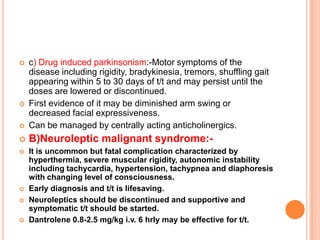    c) Drug induced parkinsonism:-Motor symptoms of the
    disease including rigidity, bradykinesia, tremors, shuffling gait
    appearing within 5 to 30 days of t/t and may persist until the
    doses are lowered or discontinued.
   First evidence of it may be diminished arm swing or
    decreased facial expressiveness.
   Can be managed by centrally acting anticholinergics.
   B)Neuroleptic malignant syndrome:-
   It is uncommon but fatal complication characterized by
    hyperthermia, severe muscular rigidity, autonomic instability
    including tachycardia, hypertension, tachypnea and diaphoresis
    with changing level of consciousness.
   Early diagnosis and t/t is lifesaving.
   Neuroleptics should be discontinued and supportive and
    symptomatic t/t should be started.
   Dantrolene 0.8-2.5 mg/kg i.v. 6 hrly may be effective for t/t.
 
