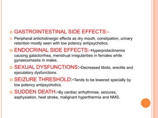    GASTROINTESTINAL SIDE EFFECTS:-
   Peripheral anticholinergic effects as dry mouth, constipation, urinary
    retention mostly seen with low potency antipsychotics.
   ENDOCRINAL SIDE EFFECTS:-Hyperprolactinemia
    causing galactorrhea, menstrual irregularities in females while
    gynaecomastia in males.
   SEXUAL DYSFUNCTIONS:-Decreased libido, erectile and
    ejaculatory dysfunctions.
   SEIZURE THRESHOLD:-Tends to be lowered specially by
    low potency antipsychotics.
   SUDDEN DEATH:-By cardiac arrhythmias, seizures,
    asphyxiation, heat stroke, malignant hyperthermia and NMS.
 