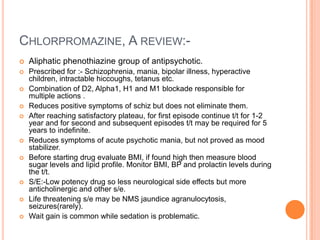 CHLORPROMAZINE, A REVIEW:-
   Aliphatic phenothiazine group of antipsychotic.
   Prescribed for :- Schizophrenia, mania, bipolar illness, hyperactive
    children, intractable hiccoughs, tetanus etc.
   Combination of D2, Alpha1, H1 and M1 blockade responsible for
    multiple actions .
   Reduces positive symptoms of schiz but does not eliminate them.
   After reaching satisfactory plateau, for first episode continue t/t for 1-2
    year and for second and subsequent episodes t/t may be required for 5
    years to indefinite.
   Reduces symptoms of acute psychotic mania, but not proved as mood
    stabilizer.
   Before starting drug evaluate BMI, if found high then measure blood
    sugar levels and lipid profile. Monitor BMI, BP and prolactin levels during
    the t/t.
   S/E:-Low potency drug so less neurological side effects but more
    anticholinergic and other s/e.
   Life threatening s/e may be NMS jaundice agranulocytosis,
    seizures(rarely).
   Wait gain is common while sedation is problematic.
 
