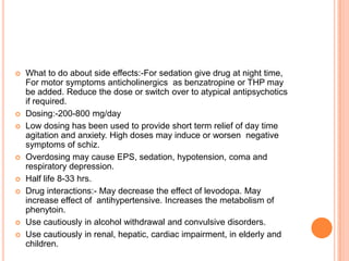    What to do about side effects:-For sedation give drug at night time,
    For motor symptoms anticholinergics as benzatropine or THP may
    be added. Reduce the dose or switch over to atypical antipsychotics
    if required.
   Dosing:-200-800 mg/day
   Low dosing has been used to provide short term relief of day time
    agitation and anxiety. High doses may induce or worsen negative
    symptoms of schiz.
   Overdosing may cause EPS, sedation, hypotension, coma and
    respiratory depression.
   Half life 8-33 hrs.
   Drug interactions:- May decrease the effect of levodopa. May
    increase effect of antihypertensive. Increases the metabolism of
    phenytoin.
   Use cautiously in alcohol withdrawal and convulsive disorders.
   Use cautiously in renal, hepatic, cardiac impairment, in elderly and
    children.
 