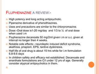 FLUPHENAZINE A REVIEW:-
   High potency and long acting antipsychotic.
   Piperazine derivative of phenothiazines.
   Uses and precautions are similar to the chlorpromazine.
   Dose:-Oral dose is1-20 mg/day and 1/3 to ½ of oral dose
    when used i.m
   Fluphenazine decanoate 50 mg/2ml given i.m or s.c. given at
    interval no longer then 4 weeks.
   Notable side effects:- neuroleptic induced deficit syndrome,
    akathisia, priapism, EPS, tardive dyskinesia.
   Half life of oral drug is about 15 hrs while for i.m formulation
    6.8-9.6 days
   In children safety and efficacy not established. Decanoate and
    enanthate formulations are C/I under 12 yrs of age. Generally
    consider atypical antipsychotics in them.

 
