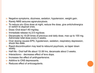    Negative symptoms, dizziness, sedation, hypotension, weight gain.
   Rarely NMS seizures agranulocytosis.
   To reduce s/e:-Give dose at night, reduce the dose, give anticholinergics
    or switch to atypical ones.
   Dose:-Oral dose1-40 mg/day.
   Immediate release inj 2-5 mg/dose.
   Decanoate inj 10-20 times of previous oral daily dose, max up to 100 mg.
    Administer total dose every 4 weeks.
   Over dosing causes EPS, hypotension, sedation, respiratory depression,
    shock like state.
   Rapid discontinuation may lead to rebound psychosis, so taper down
    slowly.
   Half life:- Oral half life about 12-38 hrs, decanoate about 3 weeks.
   Interactions:- decreases effect of levo dopa.
   Increases the effect of antihypertensive.
   Additive to CNS depressants.
   Reduces effect of anticoagulants.
 