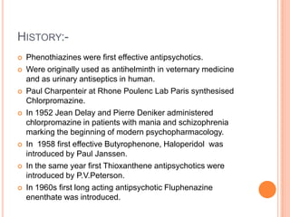 HISTORY:-
   Phenothiazines were first effective antipsychotics.
   Were originally used as antihelminth in veternary medicine
    and as urinary antiseptics in human.
   Paul Charpenteir at Rhone Poulenc Lab Paris synthesised
    Chlorpromazine.
   In 1952 Jean Delay and Pierre Deniker administered
    chlorpromazine in patients with mania and schizophrenia
    marking the beginning of modern psychopharmacology.
   In 1958 first effective Butyrophenone, Haloperidol was
    introduced by Paul Janssen.
   In the same year first Thioxanthene antipsychotics were
    introduced by P.V.Peterson.
   In 1960s first long acting antipsychotic Fluphenazine
    enenthate was introduced.
 