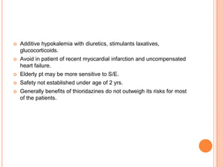   Additive hypokalemia with diuretics, stimulants laxatives,
    glucocorticoids.
   Avoid in patient of recent myocardial infarction and uncompensated
    heart failure.
   Elderly pt may be more sensitive to S/E.
   Safety not established under age of 2 yrs.
   Generally benefits of thioridazines do not outweigh its risks for most
    of the patients.
 