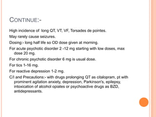 CONTINUE:-
High incidence of long QT, VT, VF, Torsades de pointes.
May rarely cause seizures.
Dosing:- long half life so OD dose given at morning.
For acute psychotic disorder 2 -12 mg starting with low doses, max
  dose 20 mg.
For chronic psychotic disorder 6 mg is usual dose.
For tics 1-16 mg.
For reactive depression 1-2 mg.
C/I and Precautions:- with drugs prolonging QT as citalopram, pt with
   prominent agitation anxiety, depression, Parkinson's, epilepsy,
   intoxication of alcohol opiates or psychoactive drugs as BZD,
   antidepressants.
 