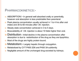 PHARMACOKINETICS:-
   ABSORPTION:- In general well absorbed orally or parentrally,
    however oral absorption is less predictable then parenteral.
   Peak plasma concentration usually achieved in 1 to 4 hrs after oral
    intake and 30 to 60 minutes after I.M. injection.
   Steady state concentration achieved in 3 to 5 days.
   Bioavailability of I.M. injection is about 10 folds higher then oral.
   Distribution:- Initial decline in the plasma concentration after
    absorption is due to redistribution of the drug as they are lipophilics.
   Most of the drugs are highly protein bound.
   Metabolism:- Largely hepatic through conjugation.
   Metabolized by CYT P450 2D6 and P450 3A subfamily.
   Negligible amount of the unchanged drug excreted by kidneys.
 
